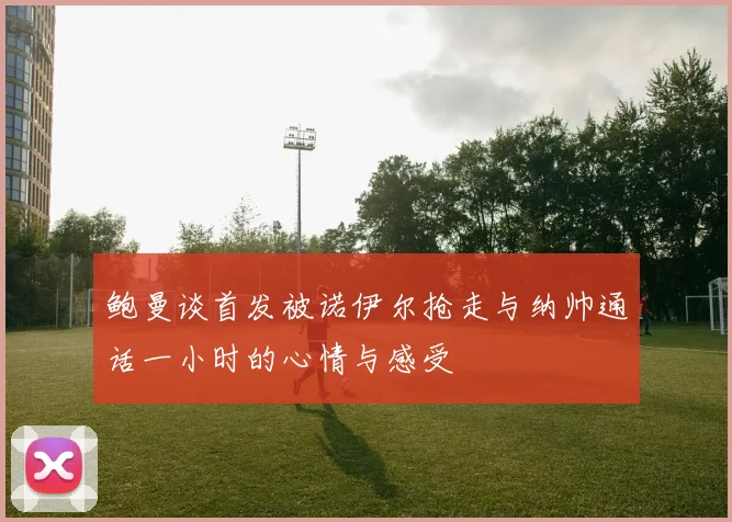 鲍曼谈首发被诺伊尔抢走与纳帅通话一小时的心情与感受
