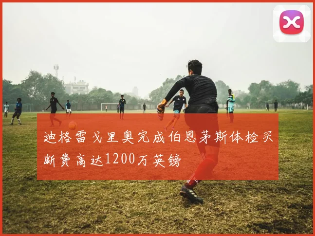 迪格雷戈里奥完成伯恩茅斯体检买断费高达1200万英镑