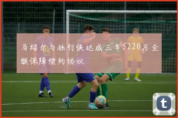 马绍尔与独行侠达成三年5220万全额保障续约协议